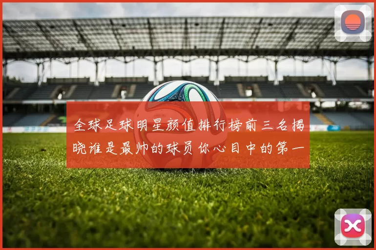 全球足球明星颜值排行榜前三名揭晓谁是最帅的球员你心目中的第一是谁