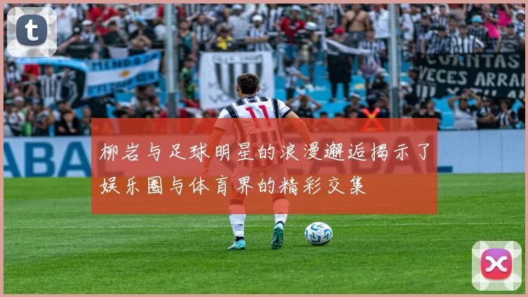 柳岩与足球明星的浪漫邂逅揭示了娱乐圈与体育界的精彩交集