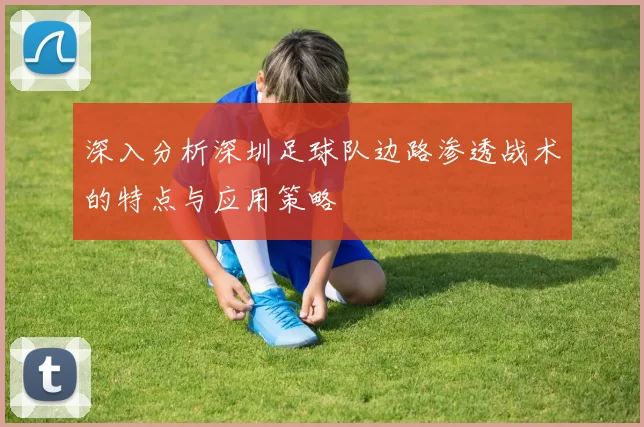深入分析深圳足球队边路渗透战术的特点与应用策略