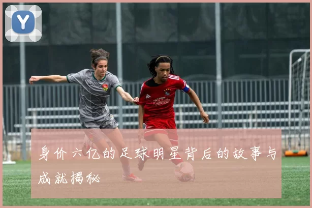 身价六亿的足球明星背后的故事与成就揭秘
