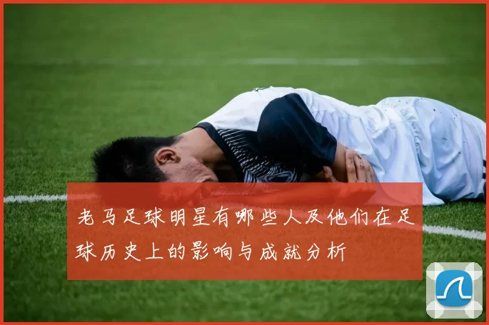 老马足球明星有哪些人及他们在足球历史上的影响与成就分析