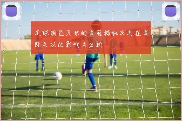 足球明星贝尔的国籍揭秘及其在国际足坛的影响力分析