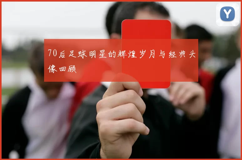 70后足球明星的辉煌岁月与经典头像回顾