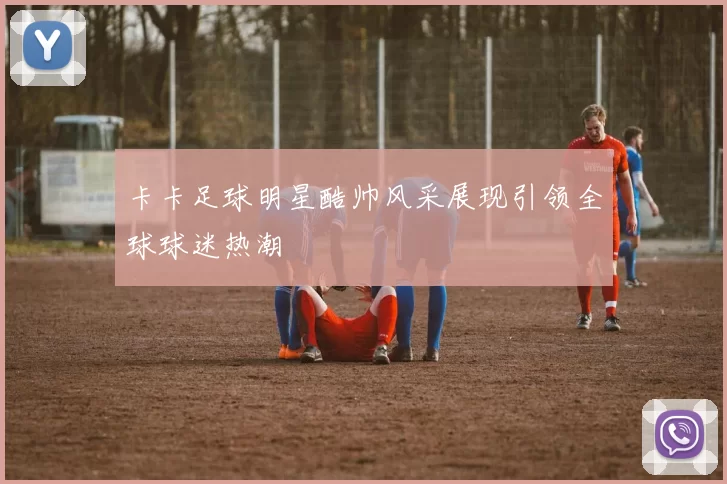卡卡足球明星酷帅风采展现引领全球球迷热潮