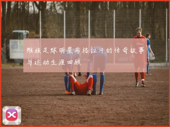 维族足球明星布格拉汗的传奇故事与运动生涯回顾