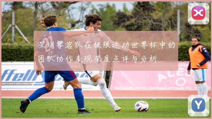 深圳攀岩队在极限运动世界杯中的团队协作表现深度点评与分析