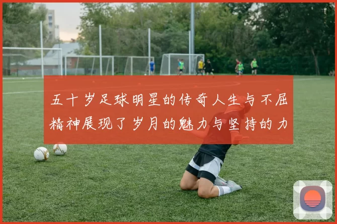 五十岁足球明星的传奇人生与不屈精神展现了岁月的魅力与坚持的力量