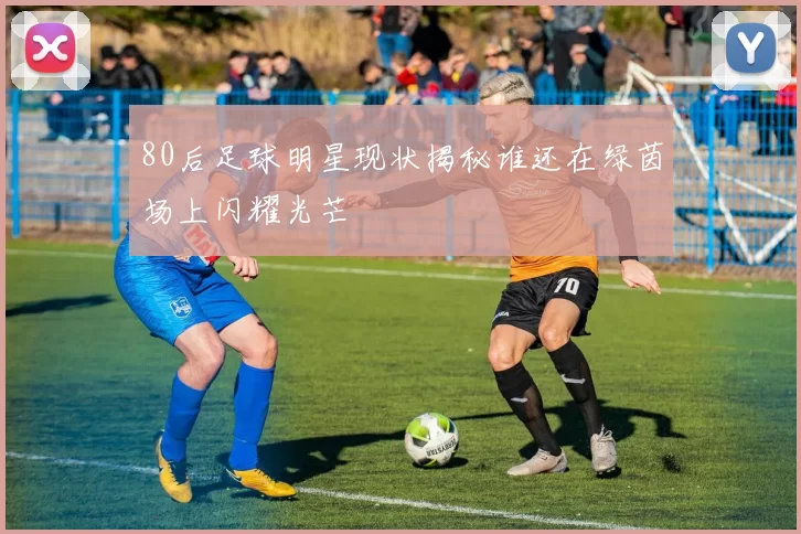 80后足球明星现状揭秘谁还在绿茵场上闪耀光芒