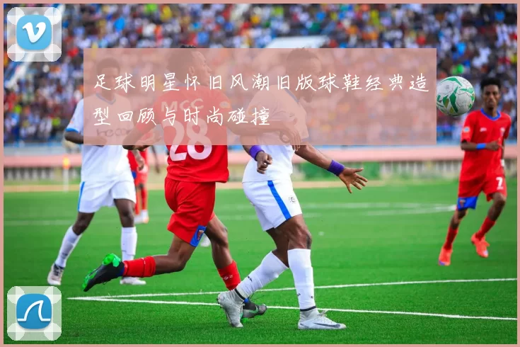 足球明星怀旧风潮旧版球鞋经典造型回顾与时尚碰撞