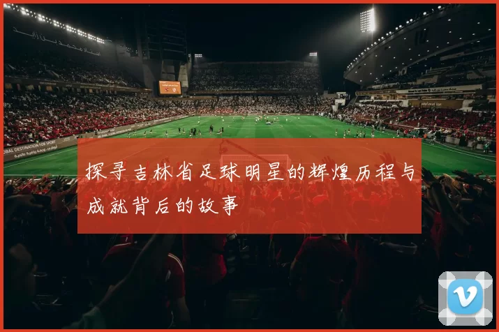 探寻吉林省足球明星的辉煌历程与成就背后的故事