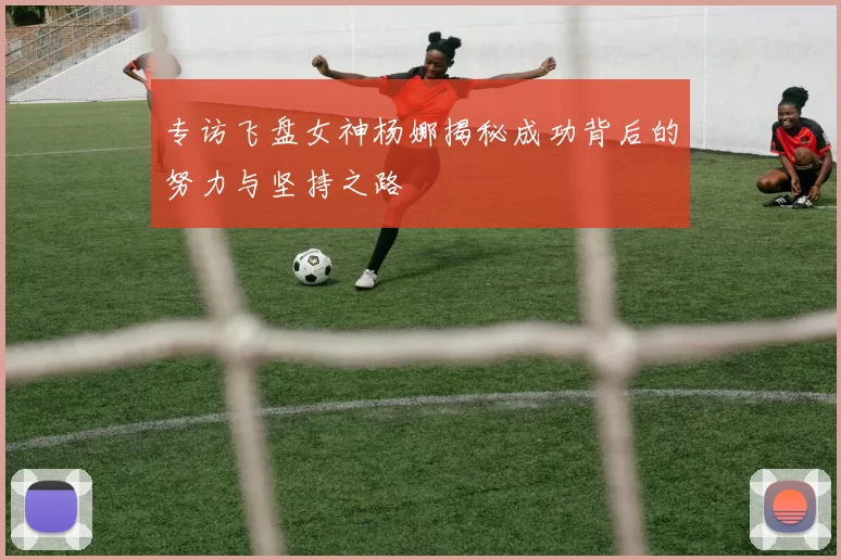 专访飞盘女神杨娜揭秘成功背后的努力与坚持之路