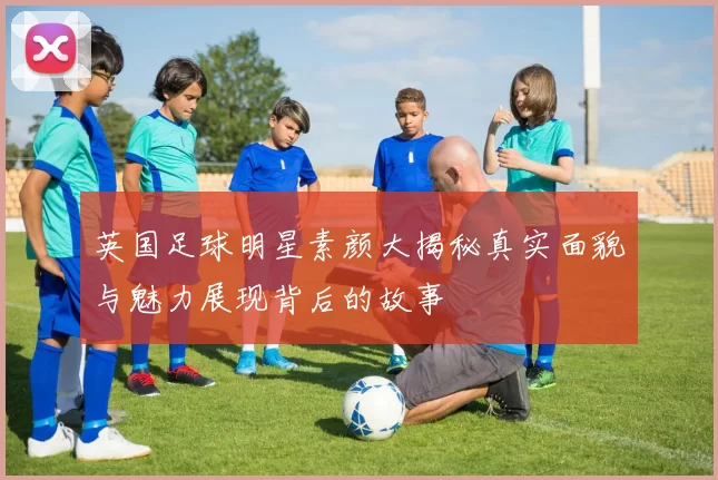 英国足球明星素颜大揭秘真实面貌与魅力展现背后的故事
