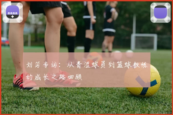 刘芳专访：从青涩球员到篮球教练的成长之路回顾