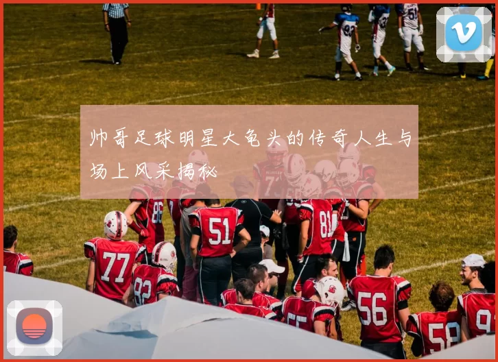 帅哥足球明星大龟头的传奇人生与场上风采揭秘
