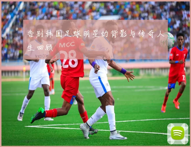 告别韩国足球明星的背影与传奇人生回顾