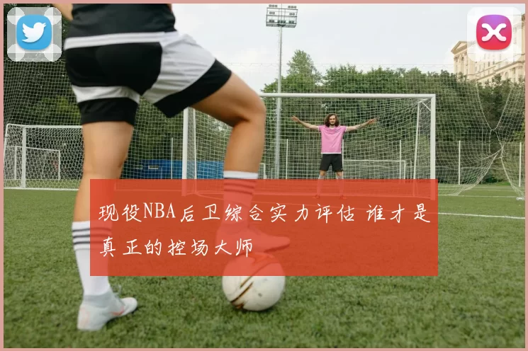 现役NBA后卫综合实力评估 谁才是真正的控场大师
