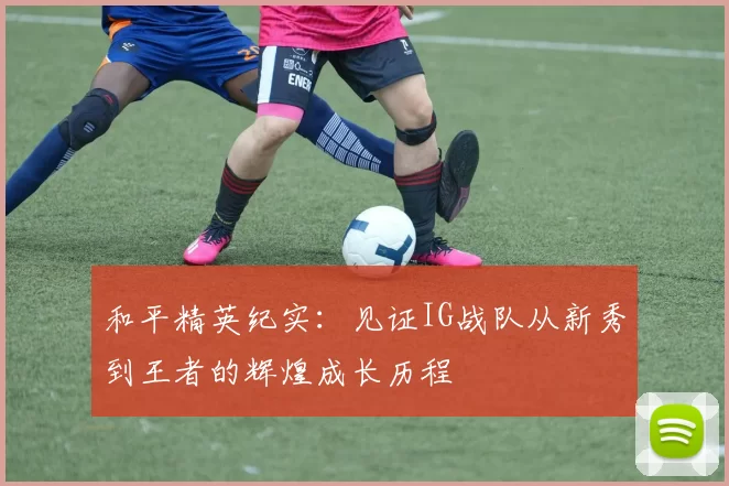 和平精英纪实：见证IG战队从新秀到王者的辉煌成长历程