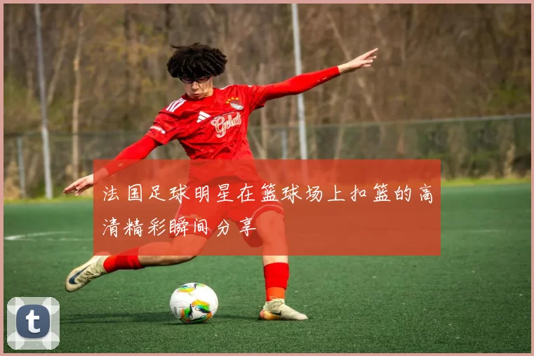 法国足球明星在篮球场上扣篮的高清精彩瞬间分享
