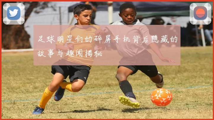 足球明星们的碎屏手机背后隐藏的故事与趣闻揭秘