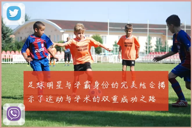 足球明星与学霸身份的完美结合揭示了运动与学术的双重成功之路