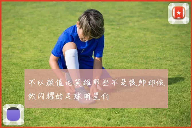 不以颜值论英雄那些不是很帅却依然闪耀的足球明星们