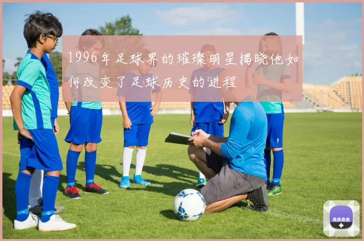 1996年足球界的璀璨明星揭晓他如何改变了足球历史的进程