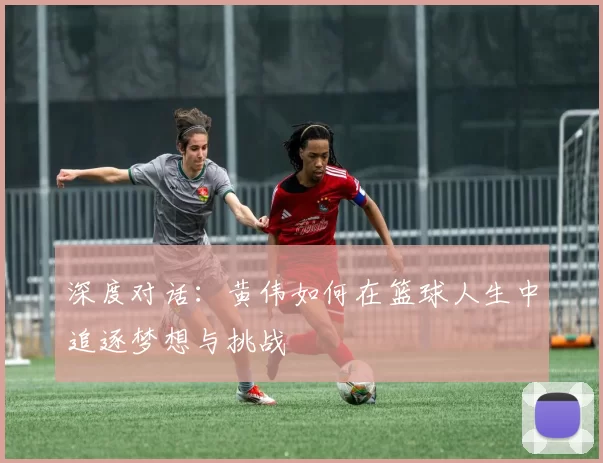 深度对话：黄伟如何在篮球人生中追逐梦想与挑战