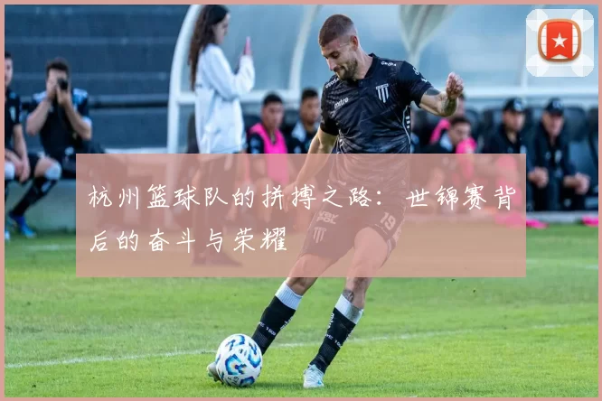 杭州篮球队的拼搏之路：世锦赛背后的奋斗与荣耀