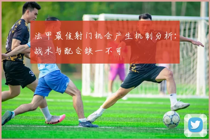 法甲最佳射门机会产生机制分析：战术与配合缺一不可