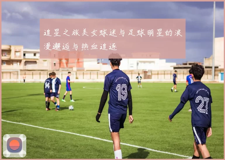 追星之旅美女球迷与足球明星的浪漫邂逅与热血追逐