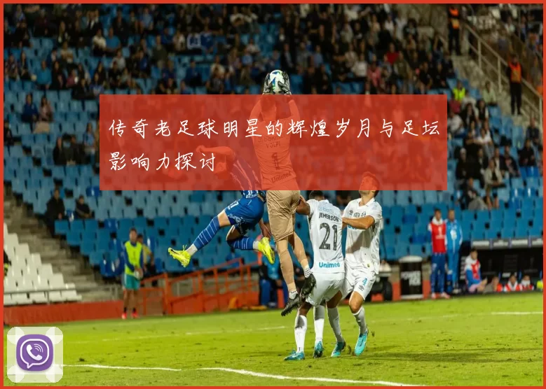 传奇老足球明星的辉煌岁月与足坛影响力探讨