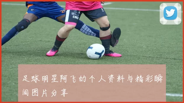 足球明星阿飞的个人资料与精彩瞬间图片分享