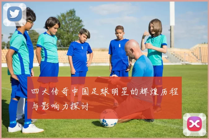 四大传奇中国足球明星的辉煌历程与影响力探讨