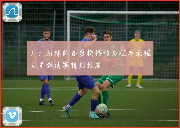 广州排球队奋勇拼搏的历程与荣耀分享邀请赛特别报道
