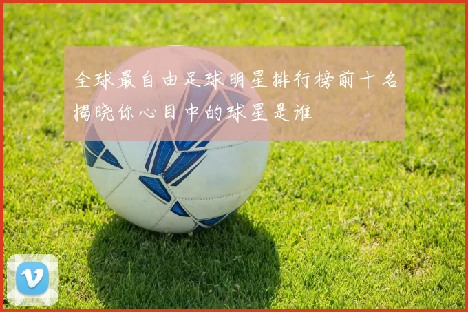 全球最自由足球明星排行榜前十名揭晓你心目中的球星是谁