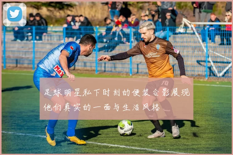 足球明星私下时刻的便装合影展现他们真实的一面与生活风格