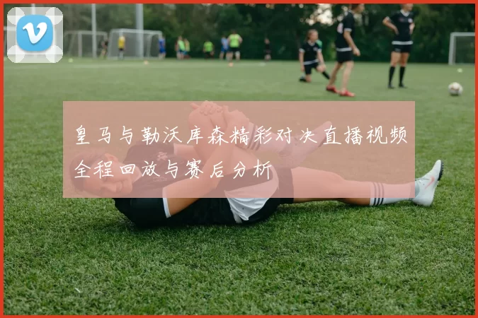 皇马与勒沃库森精彩对决直播视频全程回放与赛后分析