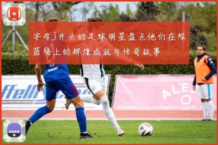 字母j开头的足球明星盘点他们在绿茵场上的辉煌成就与传奇故事