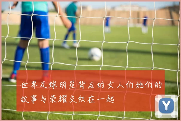 世界足球明星背后的女人们她们的故事与荣耀交织在一起
