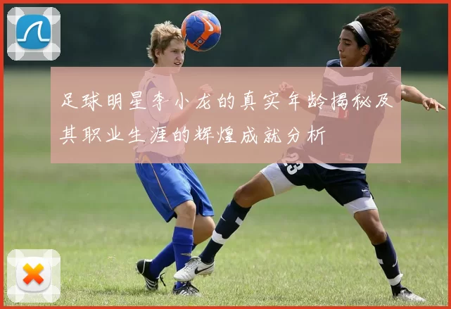足球明星李小龙的真实年龄揭秘及其职业生涯的辉煌成就分析