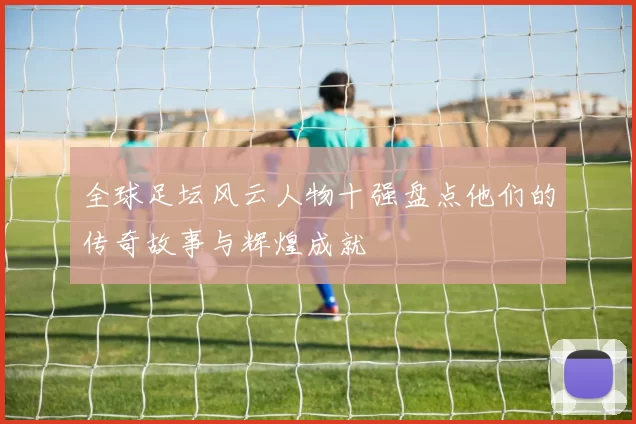 全球足坛风云人物十强盘点他们的传奇故事与辉煌成就