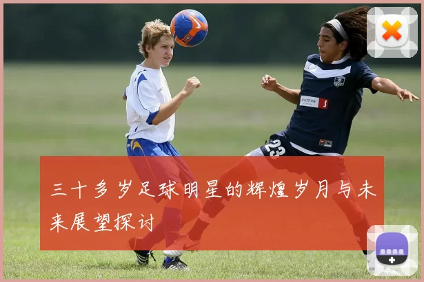 三十多岁足球明星的辉煌岁月与未来展望探讨