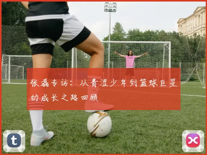 张磊专访：从青涩少年到篮球巨星的成长之路回顾