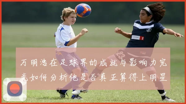 万明浩在足球界的成就与影响力究竟如何分析他是否真正算得上明星球员