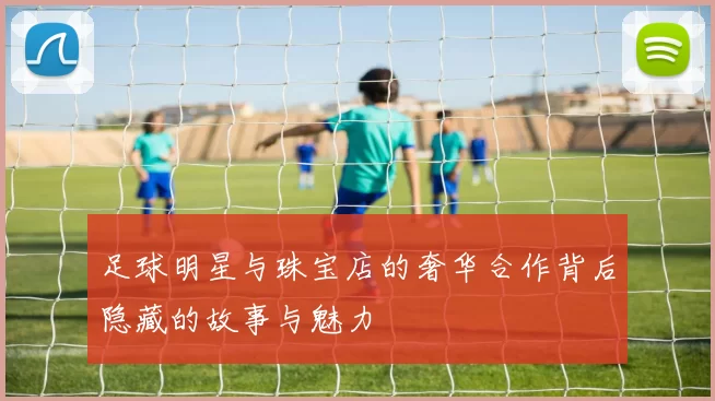 足球明星与珠宝店的奢华合作背后隐藏的故事与魅力