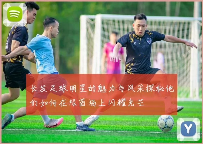 长发足球明星的魅力与风采探秘他们如何在绿茵场上闪耀光芒