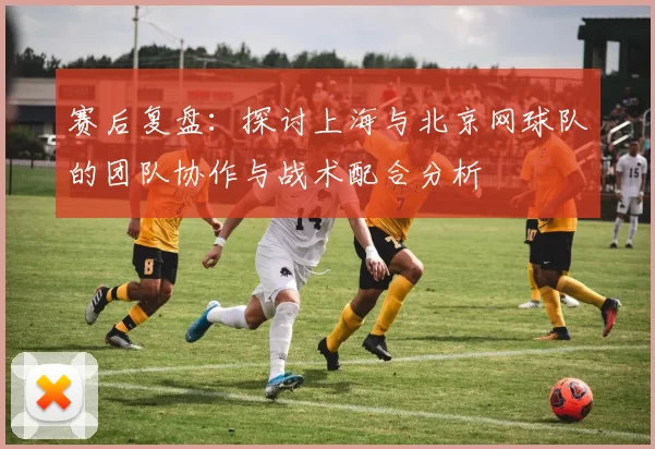 赛后复盘：探讨上海与北京网球队的团队协作与战术配合分析