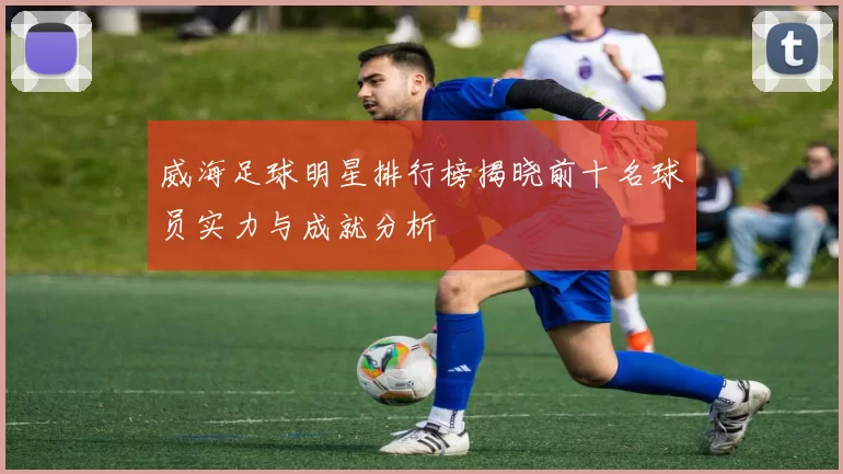 威海足球明星排行榜揭晓前十名球员实力与成就分析