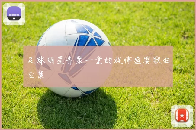 足球明星齐聚一堂的旋律盛宴歌曲合集