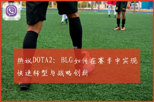 热议DOTA2：BLG如何在赛季中实现快速转型与战略创新